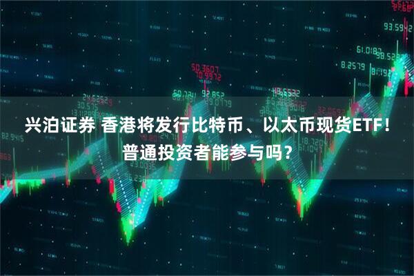 兴泊证券 香港将发行比特币、以太币现货ETF！普通投资者能参与吗？