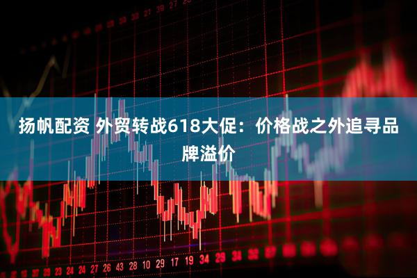 扬帆配资 外贸转战618大促：价格战之外追寻品牌溢价