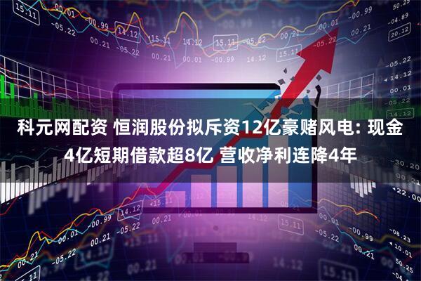 科元网配资 恒润股份拟斥资12亿豪赌风电: 现金4亿短期借款超8亿 营收净利连降4年