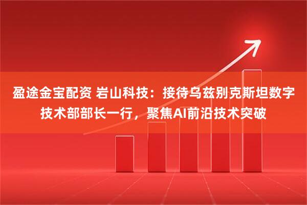 盈途金宝配资 岩山科技：接待乌兹别克斯坦数字技术部部长一行，聚焦AI前沿技术突破