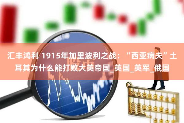 汇丰鸿利 1915年加里波利之战：“西亚病夫”土耳其为什么能打败大英帝国_英国_英军_俄国