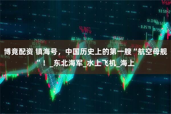 博竟配资 镇海号，中国历史上的第一艘“航空母舰”！_东北海军_水上飞机_海上