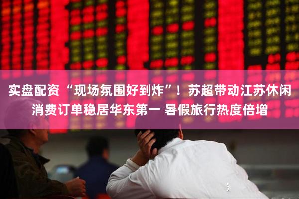 实盘配资 “现场氛围好到炸”！苏超带动江苏休闲消费订单稳居华东第一 暑假旅行热度倍增