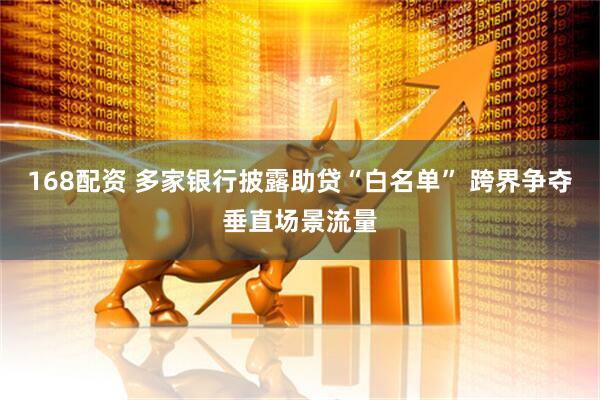 168配资 多家银行披露助贷“白名单” 跨界争夺垂直场景流量