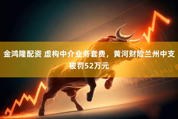 金鸿隆配资 虚构中介业务套费，黄河财险兰州中支被罚52万元