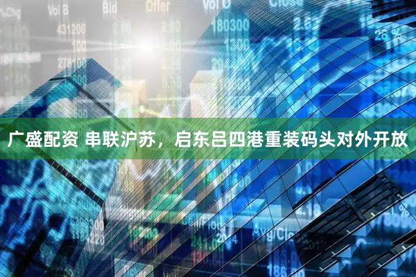 广盛配资 串联沪苏，启东吕四港重装码头对外开放