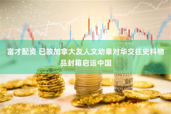 富才配资 已故加拿大友人文幼章对华交往史料物品封箱启运中国