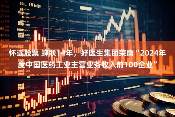 怀远股票 蝉联14年，好医生集团荣膺“2024年度中国医药工业主营业务收入前100企业”