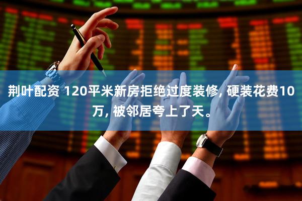 荆叶配资 120平米新房拒绝过度装修, 硬装花费10万, 被邻居夸上了天。