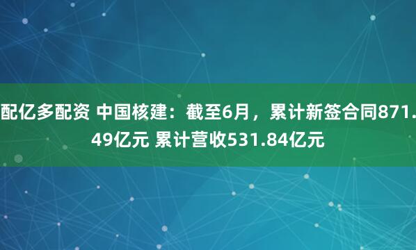 配亿多配资 中国核建：截至6月，累计新签合同871.49亿元 累计营收531.84亿元