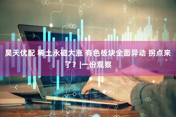 昊天优配 稀土永磁大涨 有色板块全面异动 拐点来了?|一份观察