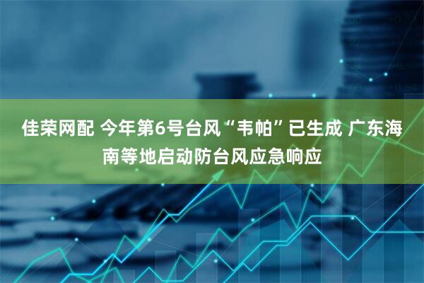 佳荣网配 今年第6号台风“韦帕”已生成 广东海南等地启动防台风应急响应
