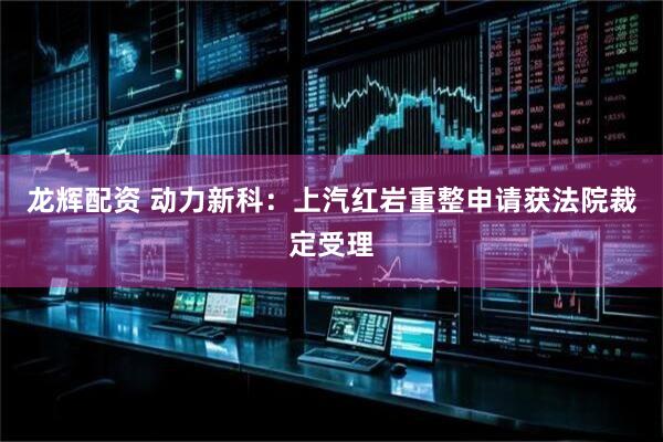 龙辉配资 动力新科：上汽红岩重整申请获法院裁定受理