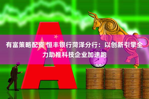有富策略配资 恒丰银行菏泽分行：以创新引擎全力助推科技企业加速跑