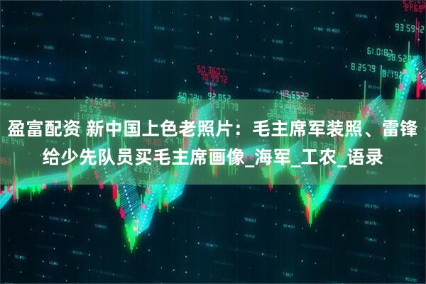 盈富配资 新中国上色老照片：毛主席军装照、雷锋给少先队员买毛主席画像_海军_工农_语录