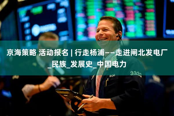 京海策略 活动报名 | 行走杨浦——走进闸北发电厂_民族_发展史_中国电力