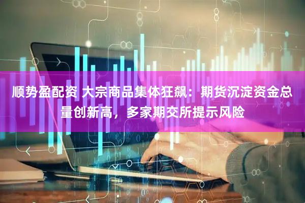 顺势盈配资 大宗商品集体狂飙：期货沉淀资金总量创新高，多家期交所提示风险