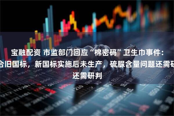 宝融配资 市监部门回应“棉密码”卫生巾事件：符合旧国标，新国标实施后未生产，硫脲含量问题还需研判