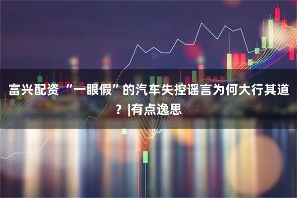 富兴配资 “一眼假”的汽车失控谣言为何大行其道？|有点逸思