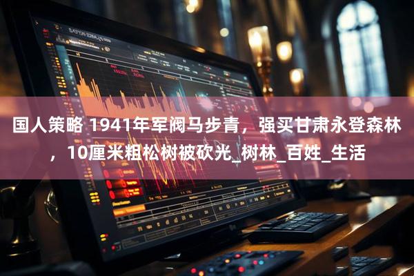 国人策略 1941年军阀马步青，强买甘肃永登森林，10厘米粗松树被砍光_树林_百姓_生活
