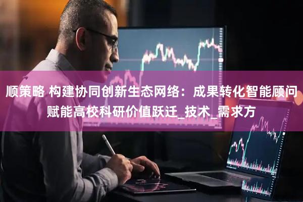 顺策略 构建协同创新生态网络：成果转化智能顾问赋能高校科研价值跃迁_技术_需求方