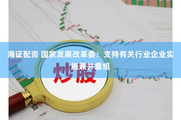 海证配资 国家发展改革委：支持有关行业企业实施兼并重组