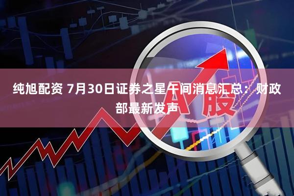 纯旭配资 7月30日证券之星午间消息汇总：财政部最新发声
