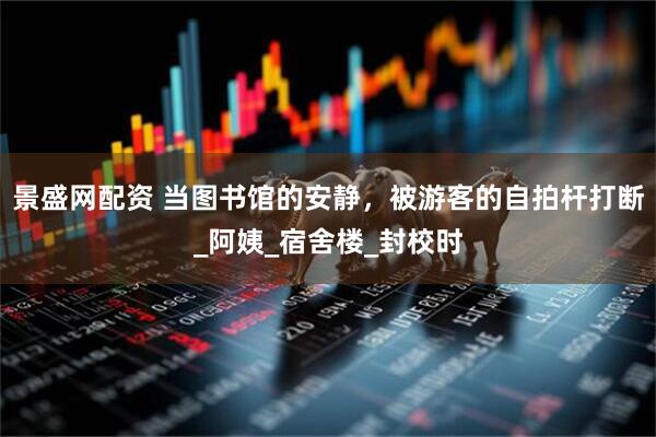 景盛网配资 当图书馆的安静，被游客的自拍杆打断_阿姨_宿舍楼_封校时