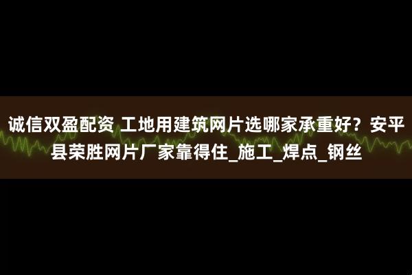 诚信双盈配资 工地用建筑网片选哪家承重好？安平县荣胜网片厂家靠得住_施工_焊点_钢丝