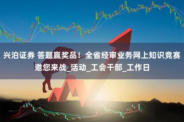 兴泊证券 答题赢奖品！全省经审业务网上知识竞赛邀您来战_活动_工会干部_工作日