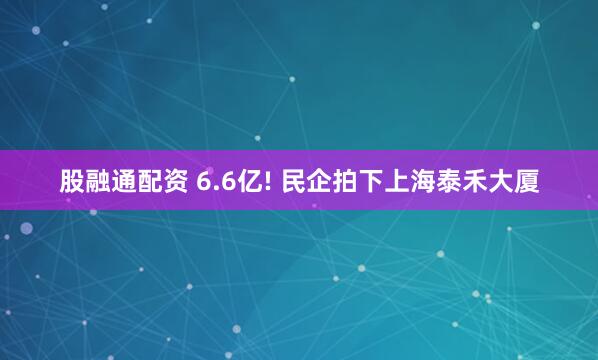 股融通配资 6.6亿! 民企拍下上海泰禾大厦