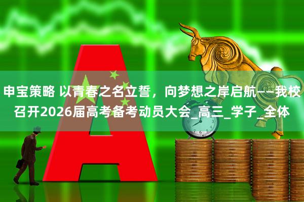 申宝策略 以青春之名立誓，向梦想之岸启航——我校召开2026届高考备考动员大会_高三_学子_全体