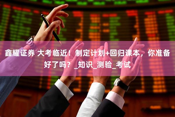 鑫耀证券 大考临近！制定计划+回归课本，你准备好了吗？_知识_测验_考试