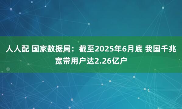 人人配 国家数据局：截至2025年6月底 我国千兆宽带用户达2.26亿户