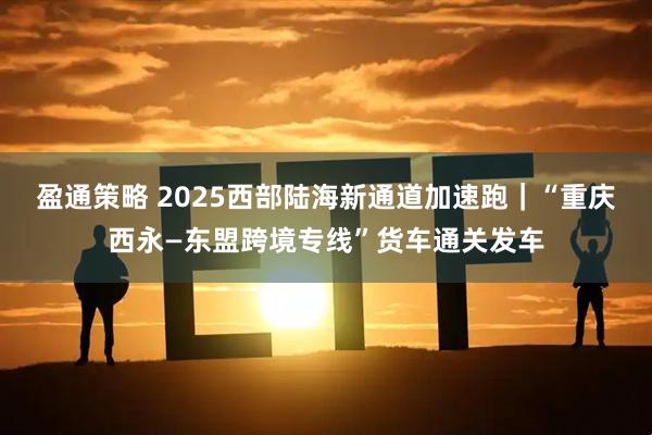 盈通策略 2025西部陆海新通道加速跑｜“重庆西永—东盟跨境专线”货车通关发车