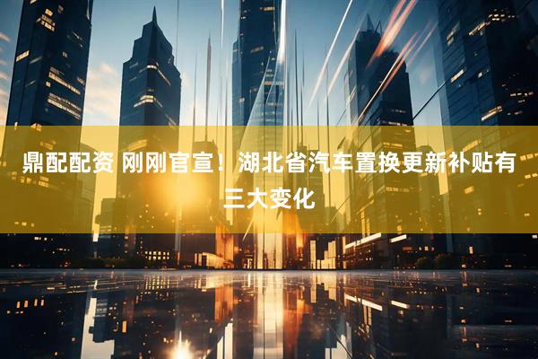 鼎配配资 刚刚官宣！湖北省汽车置换更新补贴有三大变化