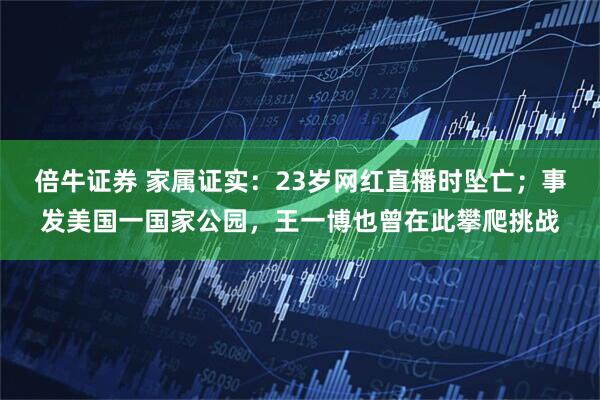 倍牛证券 家属证实：23岁网红直播时坠亡；事发美国一国家公园，王一博也曾在此攀爬挑战