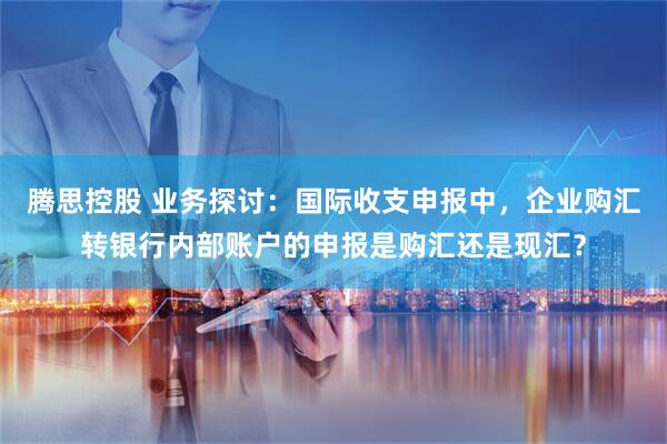 腾思控股 业务探讨:国际收支申报中,企业购汇转银行内部账户的申报是购汇还是现汇?