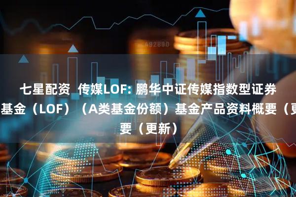 七星配资 传媒LOF: 鹏华中证传媒指数型证券投资基金(LOF)(A类基金份额)基金产品资料概要(更新)