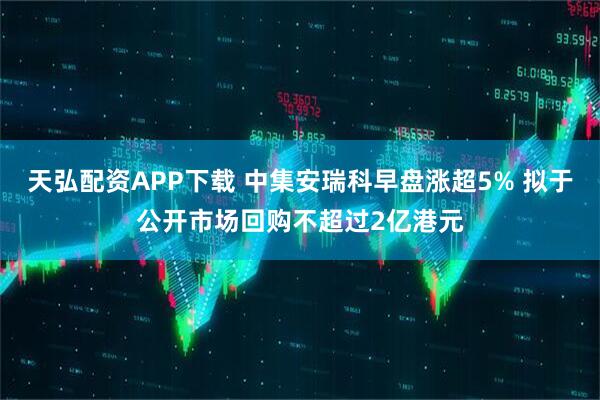 天弘配资APP下载 中集安瑞科早盘涨超5% 拟于公开市场回购不超过2亿港元