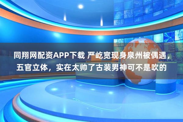 同翔网配资APP下载 严屹宽现身泉州被偶遇，五官立体，实在太帅了古装男神可不是吹的