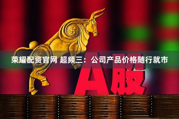 荣耀配资官网 超频三：公司产品价格随行就市
