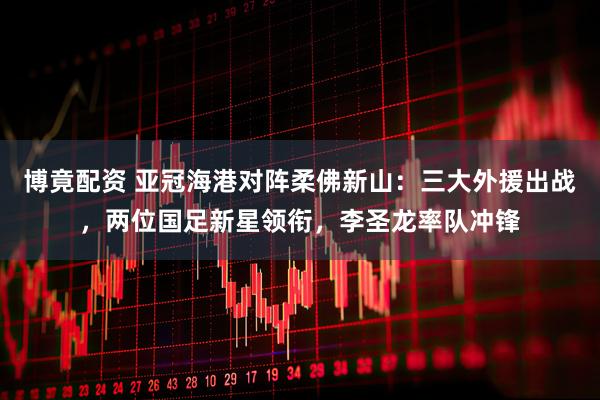 博竟配资 亚冠海港对阵柔佛新山：三大外援出战，两位国足新星领衔，李圣龙率队冲锋