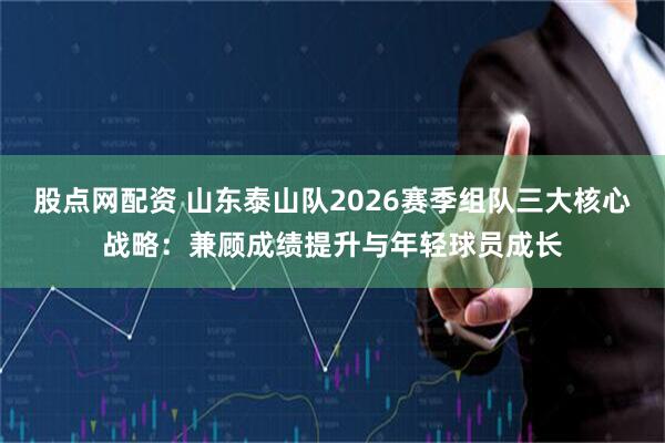 股点网配资 山东泰山队2026赛季组队三大核心战略：兼顾成绩提升与年轻球员成长