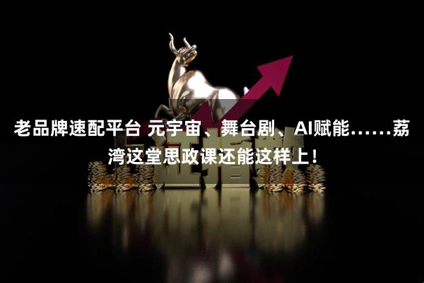 老品牌速配平台 元宇宙、舞台剧、AI赋能……荔湾这堂思政课还能这样上！