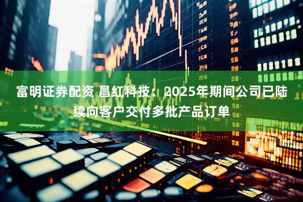 富明证券配资 昌红科技：2025年期间公司已陆续向客户交付多批产品订单