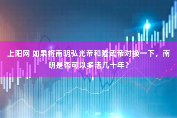 上阳网 如果将南明弘光帝和隆武帝对换一下，南明是否可以多活几十年？