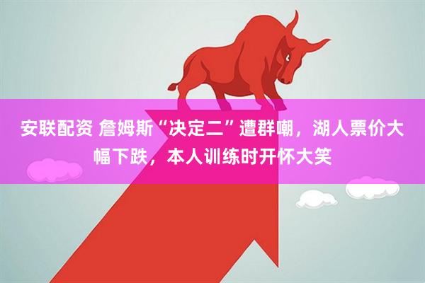 安联配资 詹姆斯“决定二”遭群嘲，湖人票价大幅下跌，本人训练时开怀大笑
