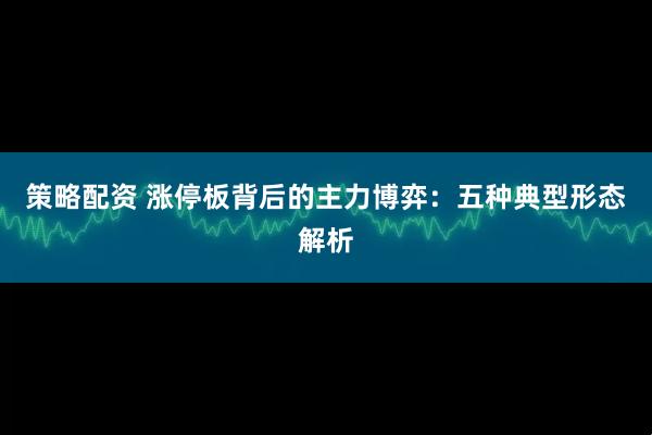 策略配资 涨停板背后的主力博弈：五种典型形态解析