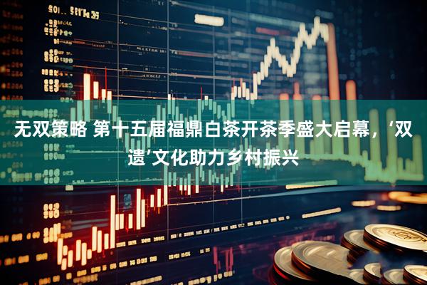 无双策略 第十五届福鼎白茶开茶季盛大启幕，‘双遗’文化助力乡村振兴